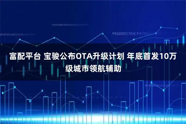 富配平台 宝骏公布OTA升级计划 年底首发10万级城市领航辅助