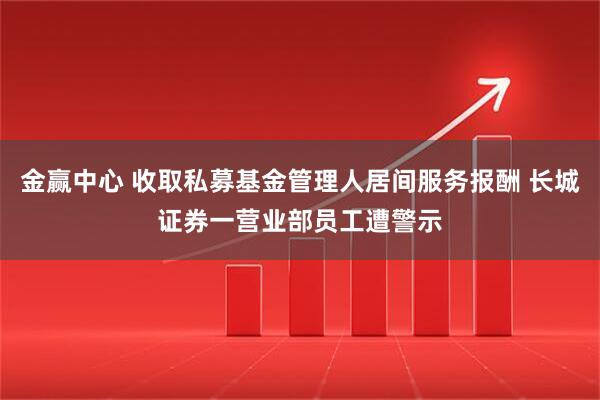 金赢中心 收取私募基金管理人居间服务报酬 长城证券一营业部员工遭警示