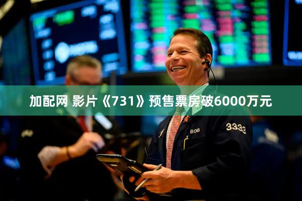加配网 影片《731》预售票房破6000万元