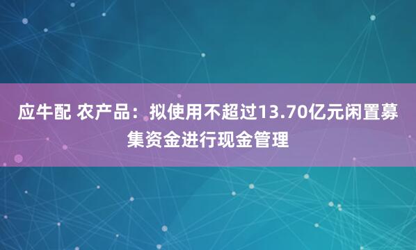 应牛配 农产品：拟使用不超过13.70亿元闲置募集资金进行现金管理