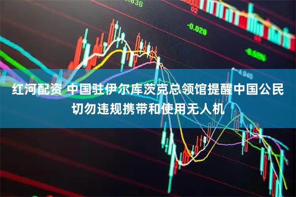 红河配资 中国驻伊尔库茨克总领馆提醒中国公民切勿违规携带和使用无人机