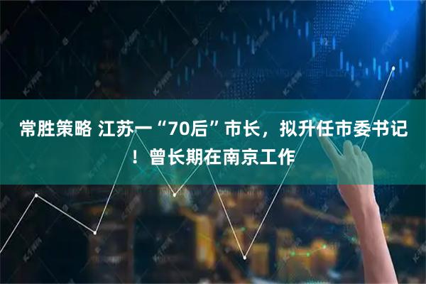 常胜策略 江苏一“70后”市长，拟升任市委书记！曾长期在南京工作