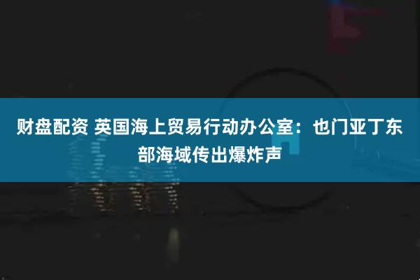 财盘配资 英国海上贸易行动办公室：也门亚丁东部海域传出爆炸声