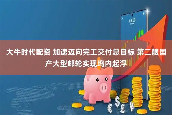 大牛时代配资 加速迈向完工交付总目标 第二艘国产大型邮轮实现坞内起浮