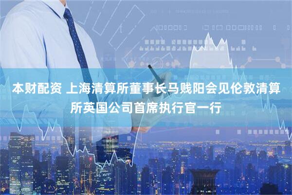 本财配资 上海清算所董事长马贱阳会见伦敦清算所英国公司首席执行官一行