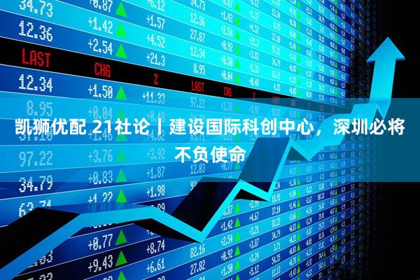 凯狮优配 21社论丨建设国际科创中心，深圳必将不负使命