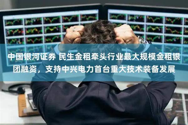 中国银河证券 民生金租牵头行业最大规模金租银团融资，支持中兴电力首台重大技术装备发展