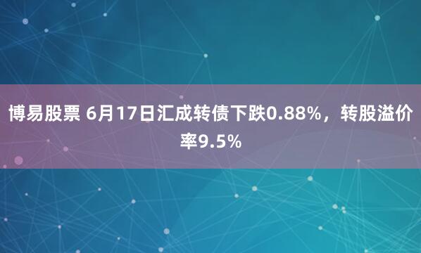 博易股票 6月17日汇成转债下跌0.88%，转股溢价率9.5%