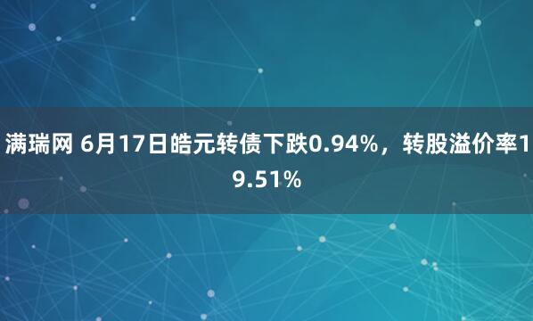 满瑞网 6月17日皓元转债下跌0.94%，转股溢价率19.51%