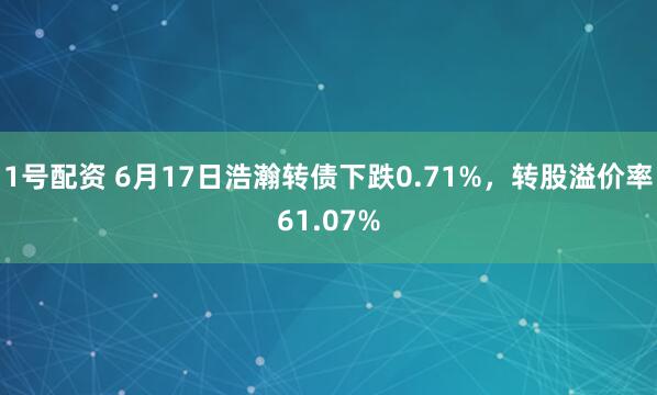 1号配资 6月17日浩瀚转债下跌0.71%，转股溢价率61.07%