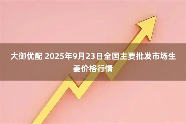 大御优配 2025年9月23日全国主要批发市场生姜价格行情
