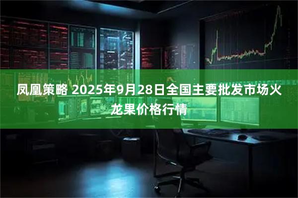 凤凰策略 2025年9月28日全国主要批发市场火龙果价格行情