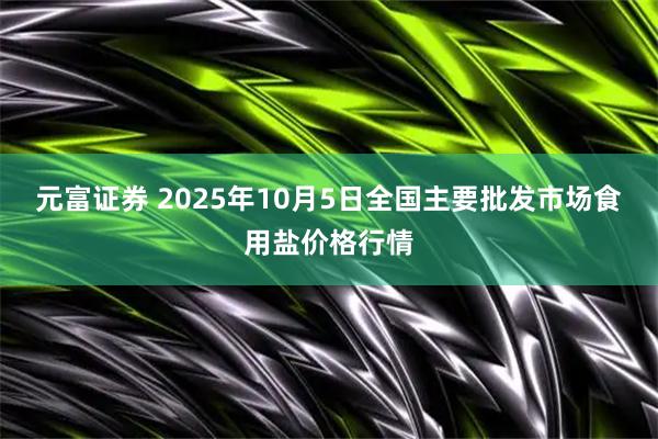 元富证券 2025年10月5日全国主要批发市场食用盐价格行情