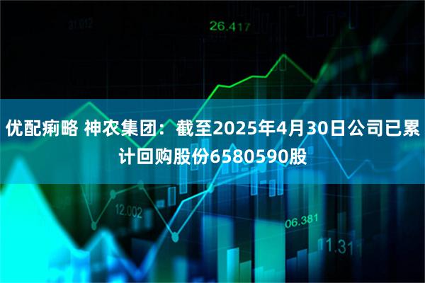 优配痢略 神农集团：截至2025年4月30日公司已累计回购股份6580590股
