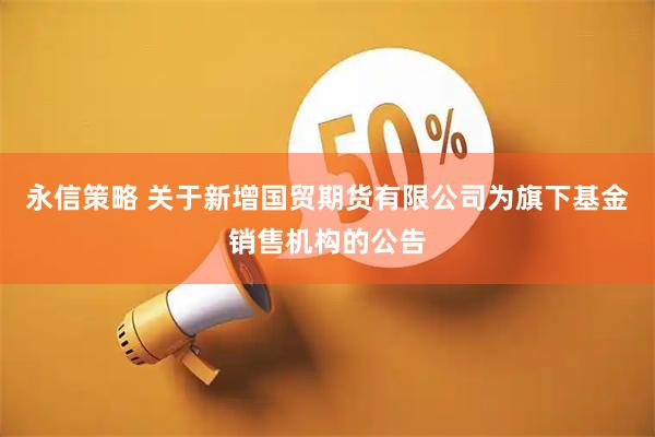 永信策略 关于新增国贸期货有限公司为旗下基金销售机构的公告
