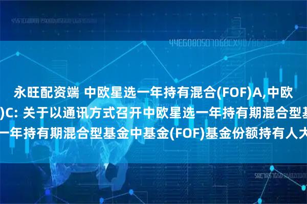 永旺配资端 中欧星选一年持有混合(FOF)A,中欧星选一年持有混合(FOF)C: 关于以通讯方式召开中欧星选一年持有期混合型基金中基金(FOF)基金份额持有人大会的公告