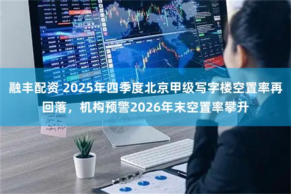 融丰配资 2025年四季度北京甲级写字楼空置率再回落，机构预警2026年末空置率攀升