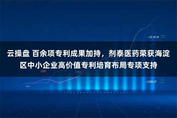云操盘 百余项专利成果加持，剂泰医药荣获海淀区中小企业高价值专利培育布局专项支持