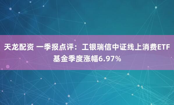 天龙配资 一季报点评：工银瑞信中证线上消费ETF基金季度涨幅6.97%