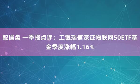 配操盘 一季报点评：工银瑞信深证物联网50ETF基金季度涨幅1.16%