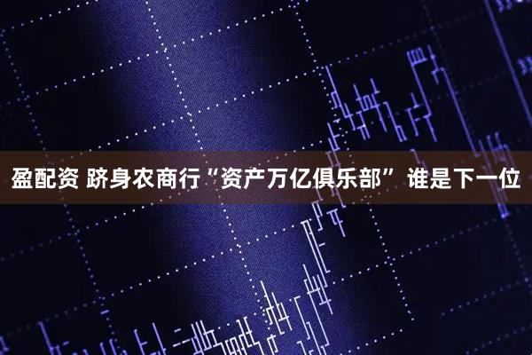 盈配资 跻身农商行“资产万亿俱乐部” 谁是下一位