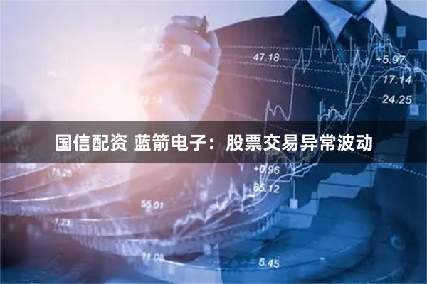 国信配资 蓝箭电子：股票交易异常波动