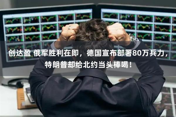 创达盈 俄军胜利在即，德国宣布部署80万兵力，特朗普却给北约当头棒喝！