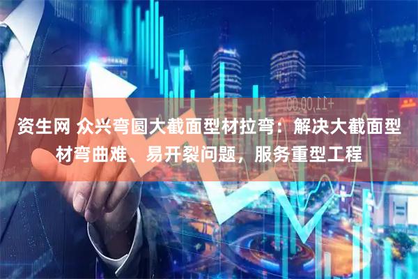 资生网 众兴弯圆大截面型材拉弯：解决大截面型材弯曲难、易开裂问题，服务重型工程