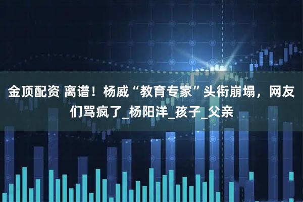 金顶配资 离谱！杨威“教育专家”头衔崩塌，网友们骂疯了_杨阳洋_孩子_父亲
