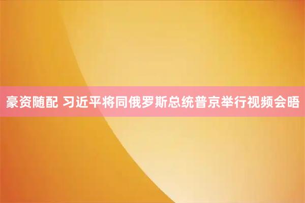 豪资随配 习近平将同俄罗斯总统普京举行视频会晤